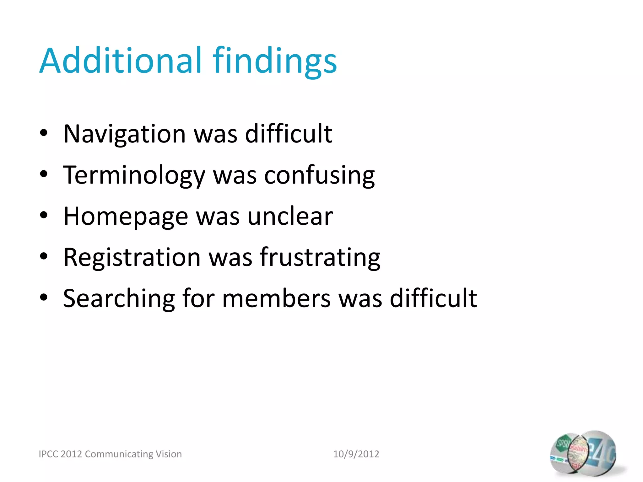 Additional findings
•    Navigation was difficult
•    Terminology was confusing
•    Homepage was unclear
•    Registration was frustrating
•    Searching for members was difficult




IPCC 2012 Communicating Vision   10/9/2012
 