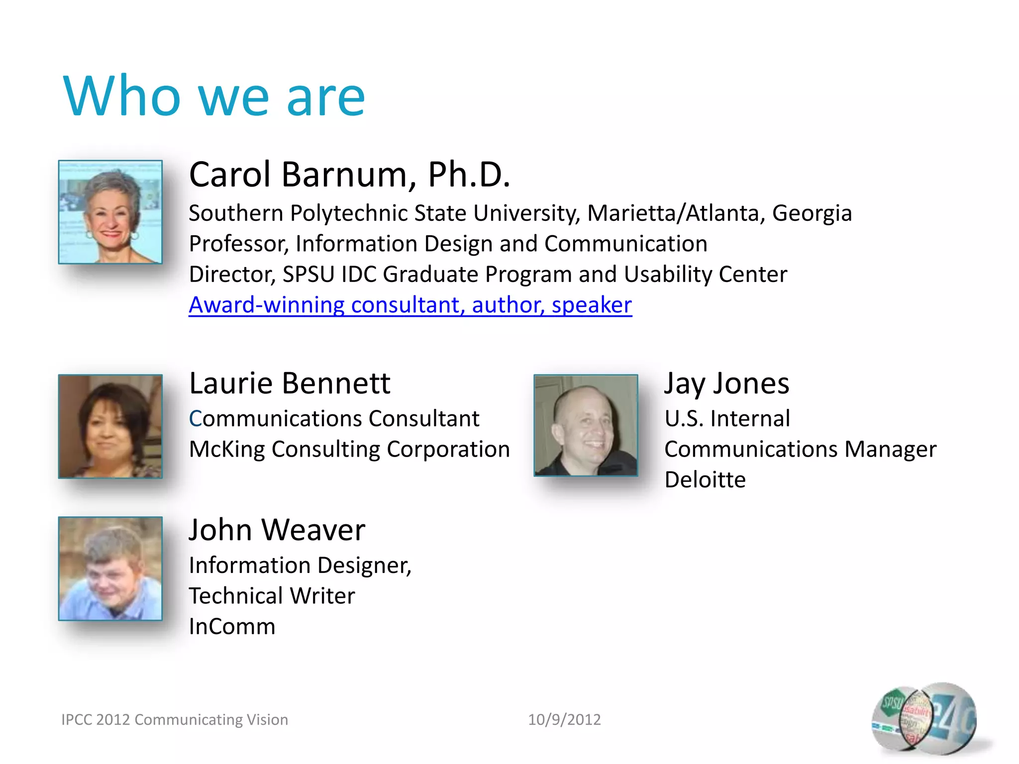 Who we are
                Carol Barnum, Ph.D.
                Southern Polytechnic State University, Marietta/Atlanta, Georgia
                Professor, Information Design and Communication
                Director, SPSU IDC Graduate Program and Usability Center
                Award-winning consultant, author, speaker


                Laurie Bennett                               Jay Jones
                Communications Consultant                    U.S. Internal
                McKing Consulting Corporation                Communications Manager
                                                             Deloitte

                John Weaver
                Information Designer,
                Technical Writer
                InComm


IPCC 2012 Communicating Vision                  10/9/2012
 