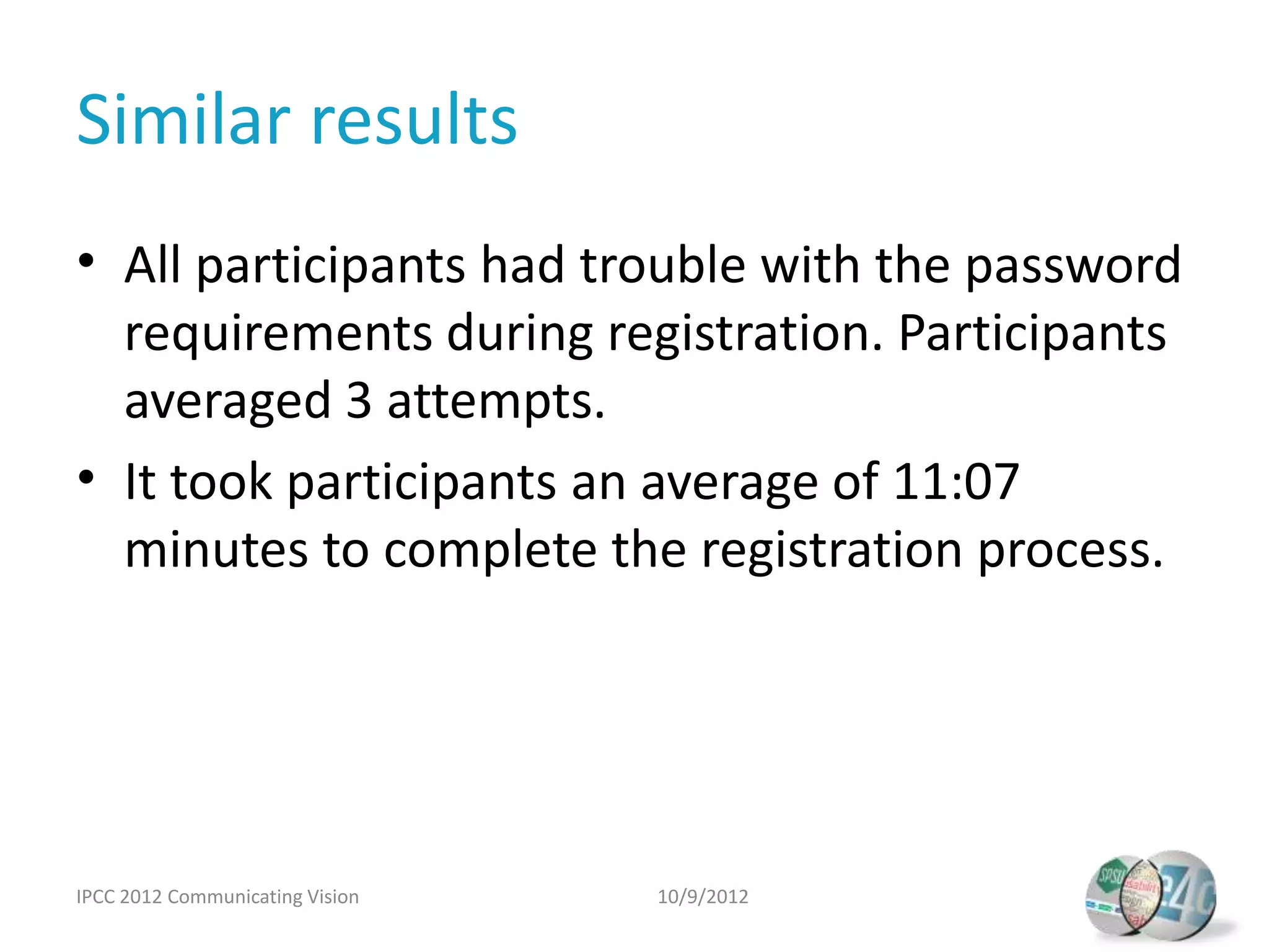 Similar results
• All participants had trouble with the password
  requirements during registration. Participants
  averaged 3 attempts.
• It took participants an average of 11:07
  minutes to complete the registration process.




IPCC 2012 Communicating Vision   10/9/2012
 