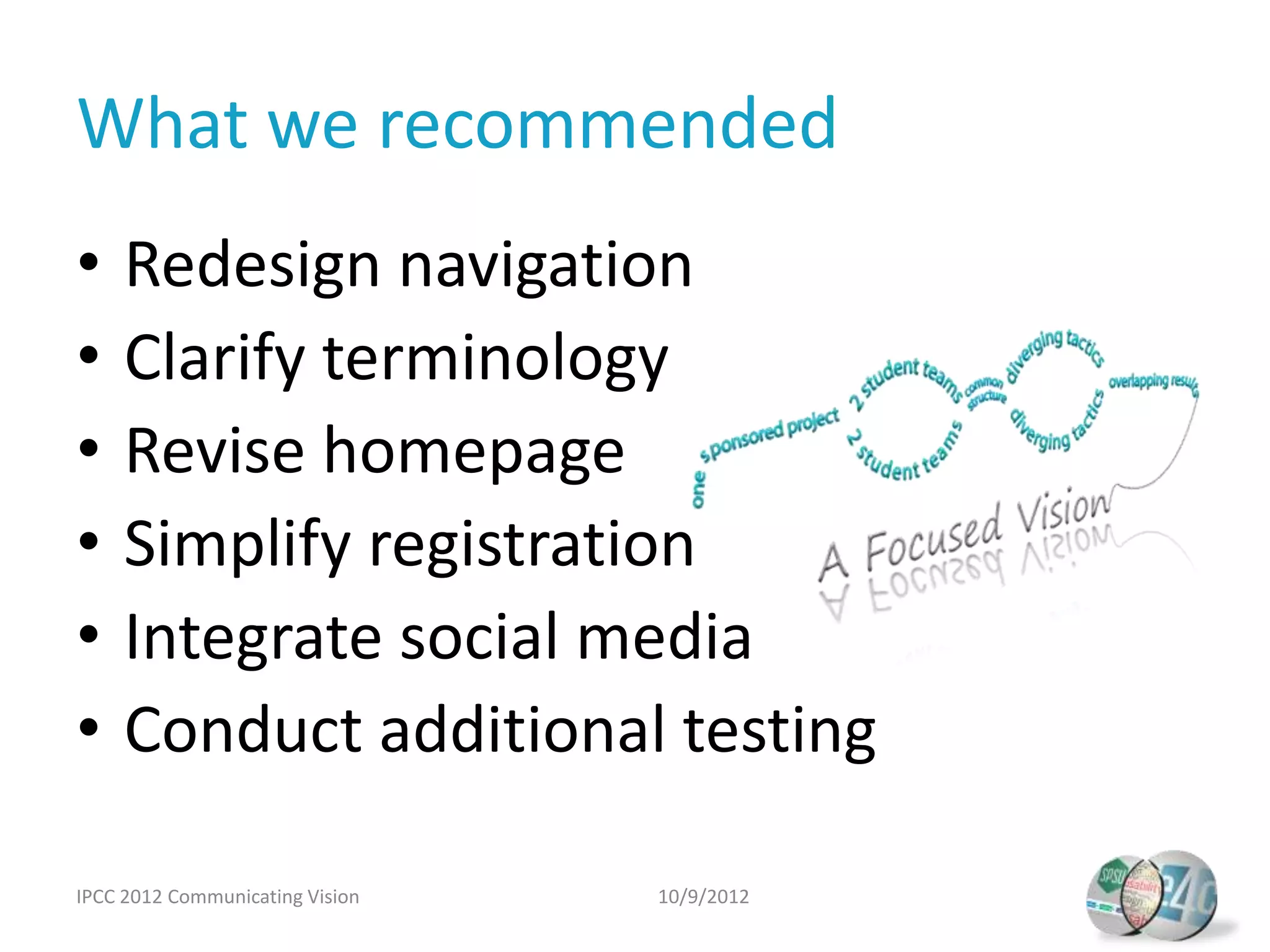 What we recommended
•    Redesign navigation
•    Clarify terminology
•    Revise homepage
•    Simplify registration
•    Integrate social media
•    Conduct additional testing

IPCC 2012 Communicating Vision   10/9/2012
 