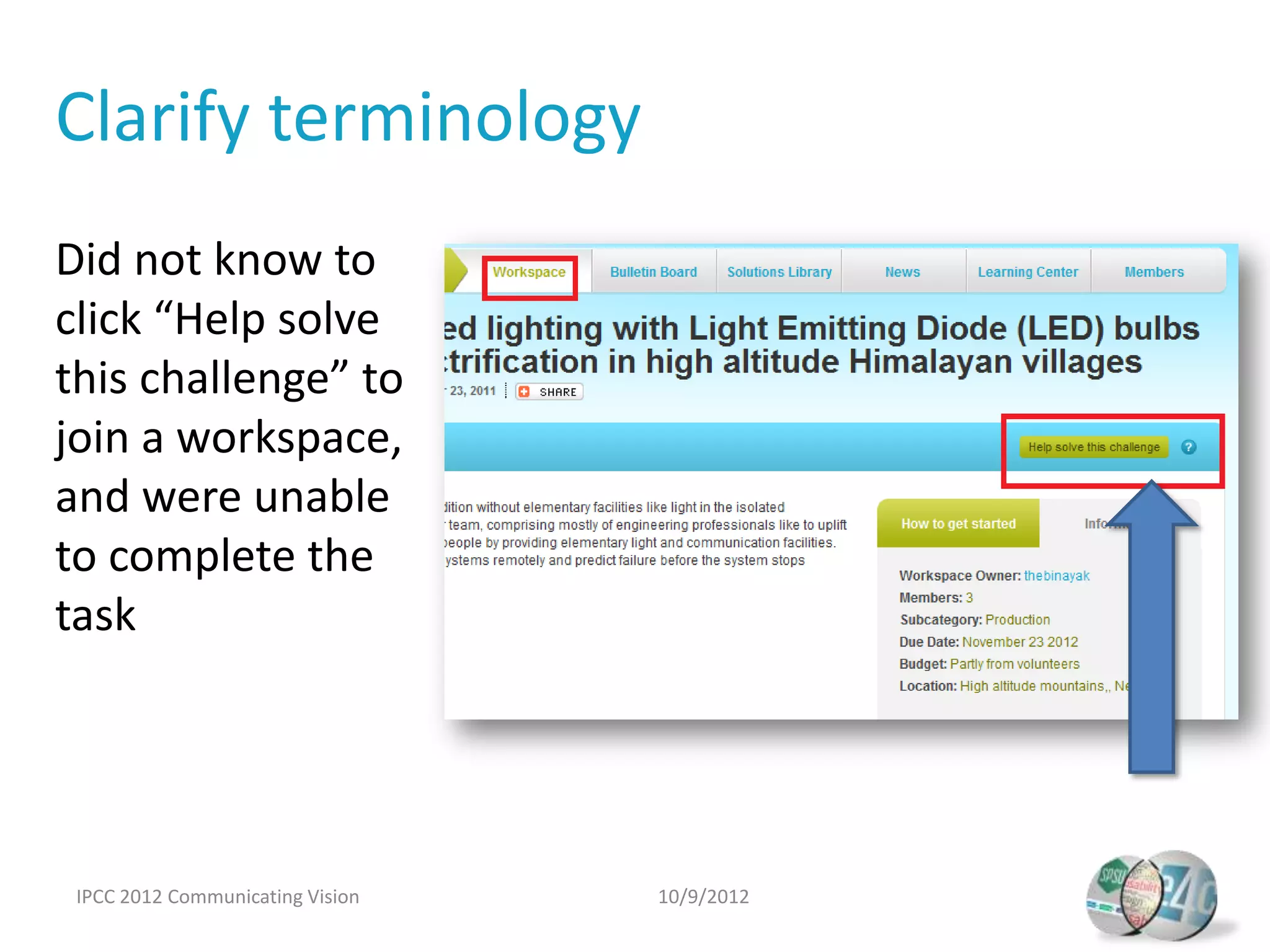 Clarify terminology
Did not know to
click “Help solve
this challenge” to
join a workspace,
and were unable
to complete the
task




 IPCC 2012 Communicating Vision   10/9/2012
 