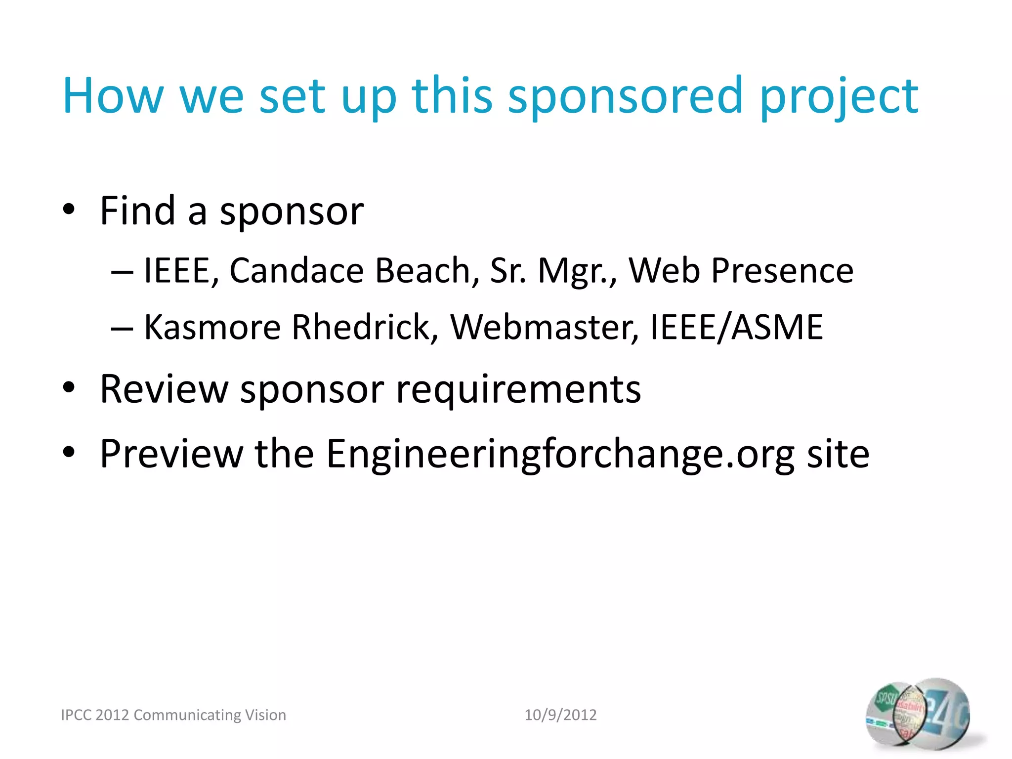How we set up this sponsored project
• Find a sponsor
      – IEEE, Candace Beach, Sr. Mgr., Web Presence
      – Kasmore Rhedrick, Webmaster, IEEE/ASME
• Review sponsor requirements
• Preview the Engineeringforchange.org site




IPCC 2012 Communicating Vision   10/9/2012
 