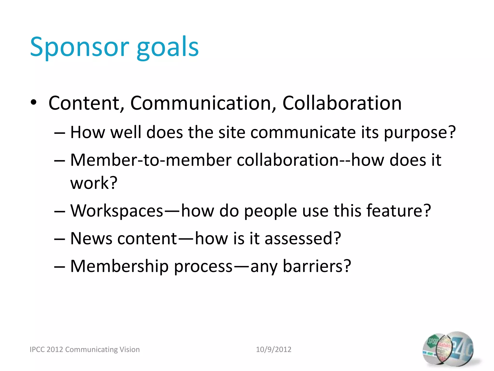 Sponsor goals
• Content, Communication, Collaboration
      – How well does the site communicate its purpose?
      – Member-to-member collaboration--how does it
        work?
      – Workspaces—how do people use this feature?
      – News content—how is it assessed?
      – Membership process—any barriers?



IPCC 2012 Communicating Vision   10/9/2012
 