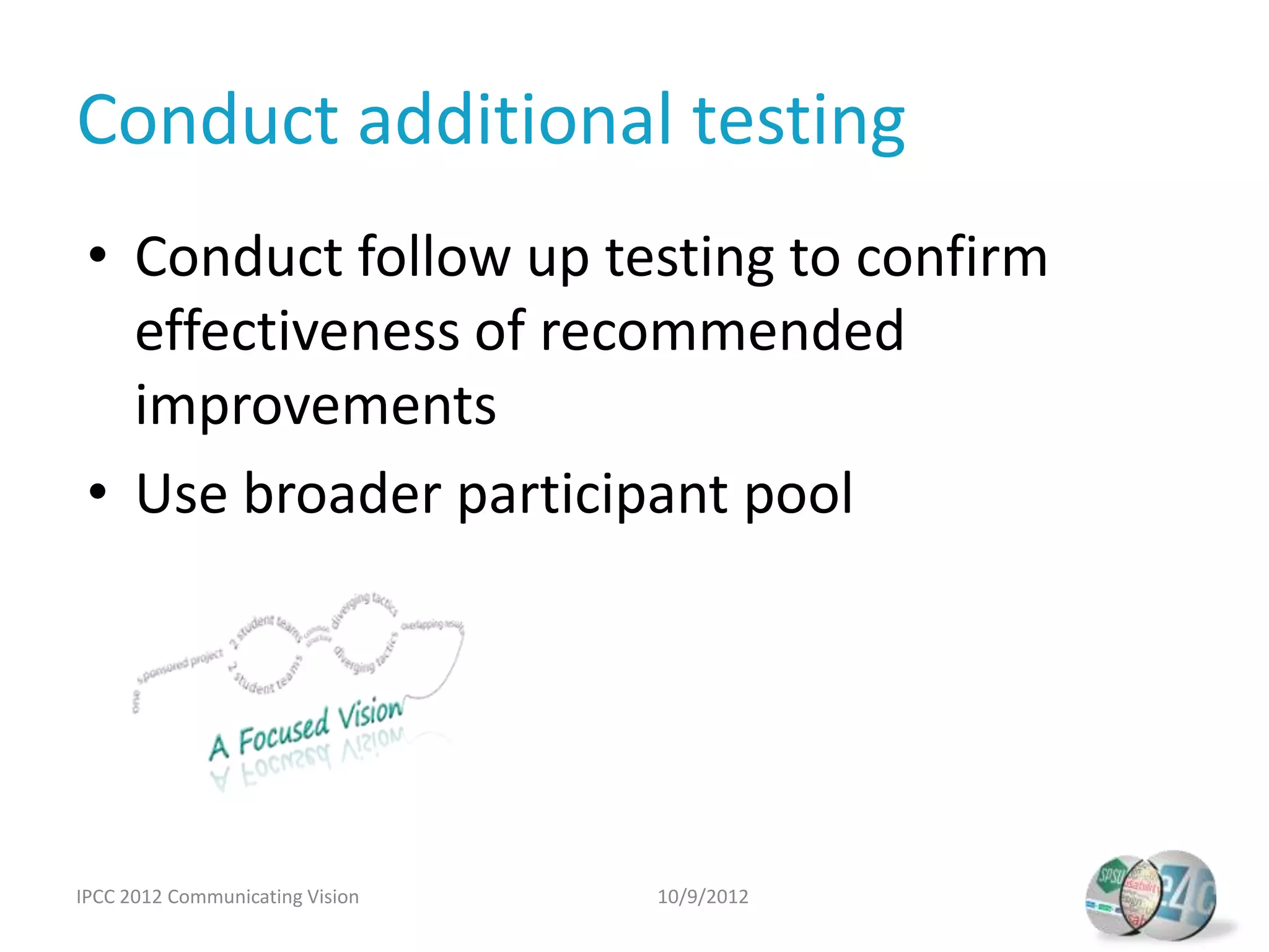 Conduct additional testing
 • Conduct follow up testing to confirm
   effectiveness of recommended
   improvements
 • Use broader participant pool




IPCC 2012 Communicating Vision   10/9/2012
 