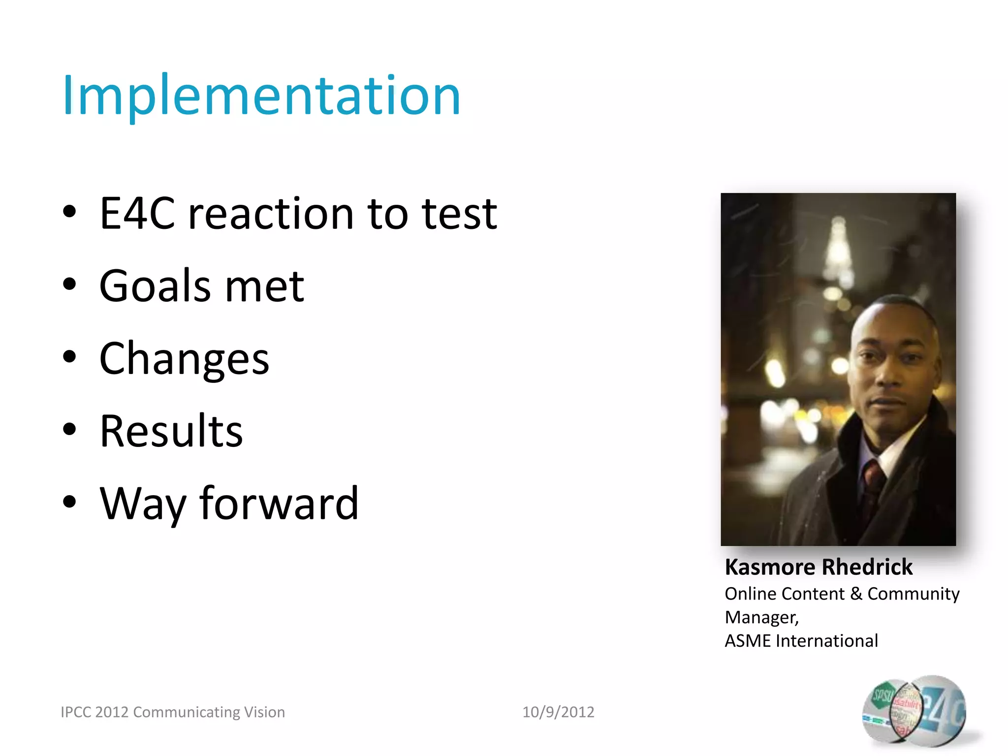 Implementation
•    E4C reaction to test
•    Goals met
•    Changes
•    Results
•    Way forward
                                             Kasmore Rhedrick
                                             Online Content & Community
                                             Manager,
                                             ASME International


IPCC 2012 Communicating Vision   10/9/2012
 