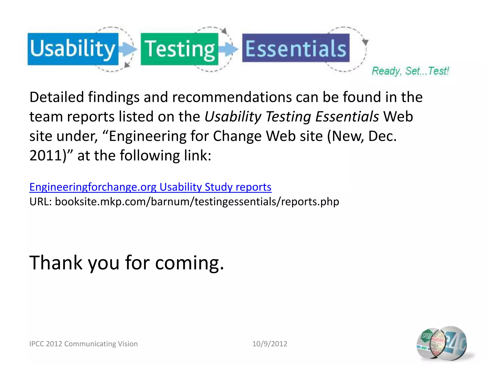 Detailed findings and recommendations can be found in the
team reports listed on the Usability Testing Essentials Web
site under, “Engineering for Change Web site (New, Dec.
2011)” at the following link:
Engineeringforchange.org Usability Study reports
URL: booksite.mkp.com/barnum/testingessentials/reports.php




Thank you for coming.


IPCC 2012 Communicating Vision           10/9/2012
 