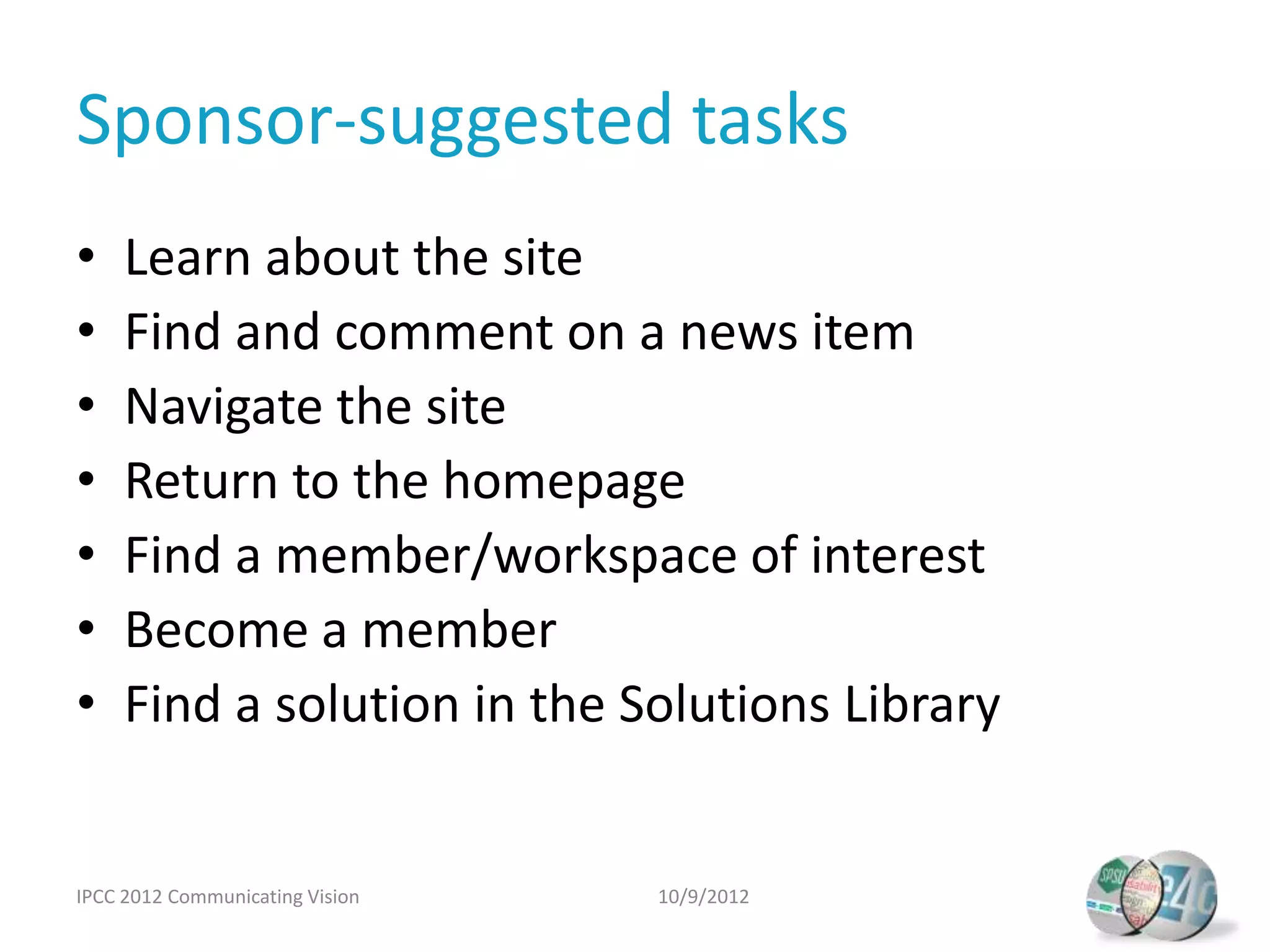 Sponsor-suggested tasks
•    Learn about the site
•    Find and comment on a news item
•    Navigate the site
•    Return to the homepage
•    Find a member/workspace of interest
•    Become a member
•    Find a solution in the Solutions Library


IPCC 2012 Communicating Vision   10/9/2012
 