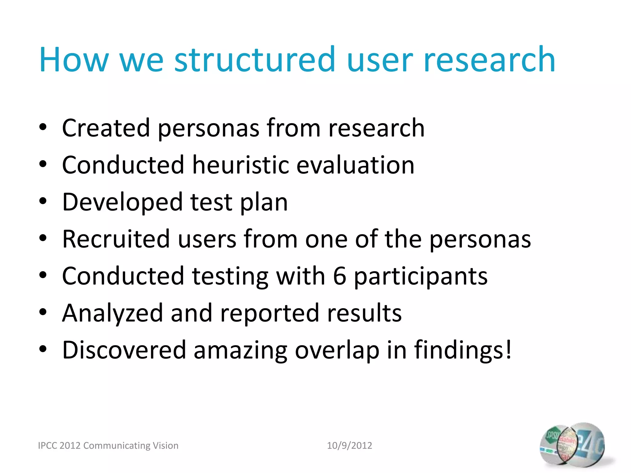 How we structured user research
•    Created personas from research
•    Conducted heuristic evaluation
•    Developed test plan
•    Recruited users from one of the personas
•    Conducted testing with 6 participants
•    Analyzed and reported results
•    Discovered amazing overlap in findings!


IPCC 2012 Communicating Vision   10/9/2012
 