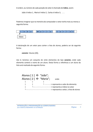 INTRODUÇÃO a PROGRAMAÇÃO de COMPUTADORES 
para CURSOS de ENGENHARIA e de AUTOMAÇÃO 
Página 
2 
A ordem, ou número de cada posição do vetor é chamado de índice, assim: 
João é índice 1, Maria é índice 2, Carlos é índice 3, . . . 
Podemos imaginar que na memória do computador o vetor tenha mais ou menos a 
seguinte forma: 
J o ã o M a r i a C a r l o s 
A declaração de um vetor para conter a lista de alunos, poderia ser da seguinte 
forma: 
caracter Alunos [20]; 
isto é; teremos um conjunto de vinte elementos do tipo caracter, onde cada 
elemento conterá o nome de um aluno. Desta forma a referência a um aluno da 
lista será realizada da seguinte forma: 
Alunos [ 1 ]  “João”; 
Alunos [ 2 ]  “Maria”; onde: 
| | | 
| | └ - - - - - -  representa o valor do elemento 
| └ -- - - - - - - - - - - - - - - - -  representa o índice no vetor 
└ - - - - - - - - - - - - - - - - - - - - - - - - -  representa o vetor, a lista de alunos 
Alunos 
 