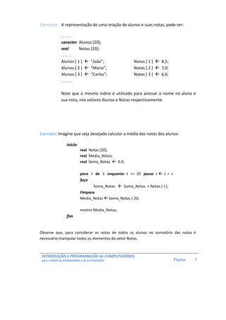 INTRODUÇÃO a PROGRAMAÇÃO de COMPUTADORES 
para CURSOS de ENGENHARIA e de AUTOMAÇÃO 
Página 
3 
Exemplo: A representação de uma relação de alunos e suas notas, pode ser: 
. . . . . 
caracter Alunos [20]; 
real Notas [20]; 
. . . . . 
Alunos [ 1 ]  “João”; Notas [ 1 ]  8,5; 
Alunos [ 2 ]  “Maria”; Notas [ 2 ]  7,0; 
Alunos [ 3 ]  “Carlos”; Notas [ 3 ]  6,0; 
. . . . . 
Note que o mesmo índice é utilizado para acessar o nome no aluno e 
sua nota, nos vetores Alunos e Notas respectivamente. 
Exemplo: Imagine que seja desejado calcular a média das notas dos alunos: 
inicio 
real Notas [20]; 
real Media_Notas; 
real Soma_Notas  0.0; 
para i de 1 enquanto i = 20 passo i  i + 1 
faça 
Soma_Notas  Soma_Notas + Notas [ i ]; 
Fimpara 
Media_Notas  Soma_Notas / 20; 
mostre Media_Notas; 
fim 
Observe que, para considerar as notas de todos os alunos no somatório das notas é 
necessário manipular todos os elementos do vetor Notas. 
 