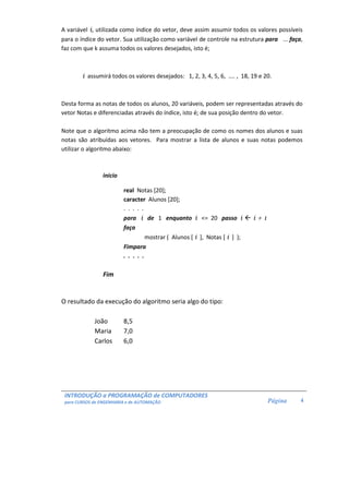 A variável i, utilizada como índice do vetor, deve assim assumir todos os valores possíveis 
para o índice do vetor. Sua utilização como variável de controle na estrutura para ... faça, 
faz com que k assuma todos os valores desejados, isto é; 
INTRODUÇÃO a PROGRAMAÇÃO de COMPUTADORES 
para CURSOS de ENGENHARIA e de AUTOMAÇÃO 
Página 
4 
i assumirá todos os valores desejados: 1, 2, 3, 4, 5, 6, .... , 18, 19 e 20. 
Desta forma as notas de todos os alunos, 20 variáveis, podem ser representadas através do 
vetor Notas e diferenciadas através do índice, isto é; de sua posição dentro do vetor. 
Note que o algoritmo acima não tem a preocupação de como os nomes dos alunos e suas 
notas são atribuídas aos vetores. Para mostrar a lista de alunos e suas notas podemos 
utilizar o algoritmo abaixo: 
inicio 
real Notas [20]; 
caracter Alunos [20]; 
. . . . . 
para i de 1 enquanto i = 20 passo i  i + 1 
faça 
mostrar ( Alunos [ i ], Notas [ i ] ); 
Fimpara 
. . . . . 
Fim 
O resultado da execução do algoritmo seria algo do tipo: 
João 8,5 
Maria 7,0 
Carlos 6,0 
 