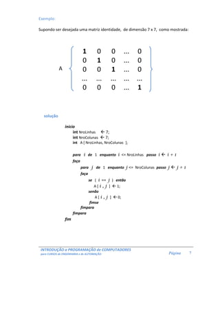 INTRODUÇÃO a PROGRAMAÇÃO de COMPUTADORES 
para CURSOS de ENGENHARIA e de AUTOMAÇÃO 
Página 
7 
Exemplo: 
Supondo ser desejada uma matriz identidade, de dimensão 7 x 7, como mostrada: 
A 
1 0 0 ... 0 
0 1 0 ... 0 
0 0 1 ... 0 
... ... ... ... ... 
0 0 0 ... 1 
solução 
inicio 
int NroLinhas  7; 
int NroColunas  7; 
int A [ NroLinhas, NroColunas ]; 
para i de 1 enquanto i = NroLinhas passo i  i + 1 
faça 
para j de 1 enquanto j = NroColunas passo j  j + 1 
faça 
se ( i == j ) então 
A [ i , j ]  1; 
senão 
A [ i , j ]  0; 
fimse 
fimpara 
fimpara 
fim 
 