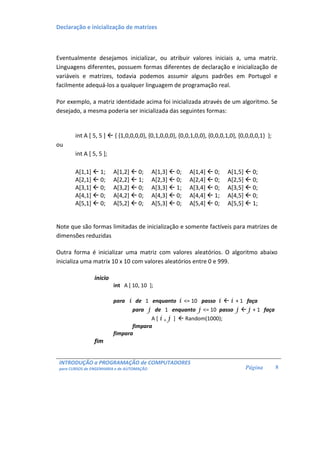 INTRODUÇÃO a PROGRAMAÇÃO de COMPUTADORES 
para CURSOS de ENGENHARIA e de AUTOMAÇÃO 
Página 
8 
Declaração e inicialização de matrizes 
Eventualmente desejamos inicializar, ou atribuir valores iniciais a, uma matriz. 
Linguagens diferentes, possuem formas diferentes de declaração e inicialização de 
variáveis e matrizes, todavia podemos assumir alguns padrões em Portugol e 
facilmente adequá-los a qualquer linguagem de programação real. 
Por exemplo, a matriz identidade acima foi inicializada através de um algoritmo. Se 
desejado, a mesma poderia ser inicializada das seguintes formas: 
int A [ 5, 5 ]  { {1,0,0,0,0}, {0,1,0,0,0}, {0,0,1,0,0}, {0,0,0,1,0}, {0,0,0,0,1} }; 
ou 
int A [ 5, 5 ]; 
A[1,1]  1; A[1,2]  0; A[1,3]  0; A[1,4]  0; A[1,5]  0; 
A[2,1]  0; A[2,2]  1; A[2,3]  0; A[2,4]  0; A[2,5]  0; 
A[3,1]  0; A[3,2]  0; A[3,3]  1; A[3,4]  0; A[3,5]  0; 
A[4,1]  0; A[4,2]  0; A[4,3]  0; A[4,4]  1; A[4,5]  0; 
A[5,1]  0; A[5,2]  0; A[5,3]  0; A[5,4]  0; A[5,5]  1; 
Note que são formas limitadas de inicialização e somente factíveis para matrizes de 
dimensões reduzidas 
Outra forma é inicializar uma matriz com valores aleatórios. O algoritmo abaixo 
inicializa uma matrix 10 x 10 com valores aleatórios entre 0 e 999. 
inicio 
int A [ 10, 10 ]; 
para i de 1 enquanto i = 10 passo i  i + 1 faça 
para j de 1 enquanto j = 10 passo j  j + 1 faça 
A [ i , j ]  Random(1000); 
fimpara 
fimpara 
fim 
 