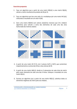 INTRODUÇÃO a PROGRAMAÇÃO de COMPUTADORES 
para CURSOS de ENGENHARIA e de AUTOMAÇÃO 
Página 
9 
Exercícios propostos 
1. Faça um algoritmo que a partir de uma matriz M[6,6] e uma matriz N[6,6], 
calcule a matriz resultante do produto de M por N. 
2. Faça um algoritmo que leia uma valor A e multiplique por uma matriz M [6,6], 
colocando o resultado em um vetor V[36]. 
3. Gere uma matriz X[M,N] com valores aleatórios menores que 10 e elabore 
algoritmos para calcular a soma dos elementos de cada uma das área 
hachuriada das matrizes abaixo: 
4. A partir de uma matriz M [7,7], crie 2 vetores SL[7] e SC[7], que contenham 
respectivamente as somas das linhas e das colunas de M. 
5. A partir de uma matriz M[6,5], divida os 5 elementos de cada linha da matriz 
pelo maior elemento de cada uma das 6 linhas. Coloque o resultado em uma 
matriz S[6,5]. 
6. Escreva um algoritmo que a partir de uma matriz M[6,5], substitua todos os 
elementos negativos da matriz pelo seu módulo. 
 