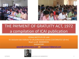 THE PAYMENT OF GRATUITY ACT, 1972
a compilation of ICAI publication
2/7/2015 1LAW PAVAN SIR'S 8008999595
VEDHA INSTITUTE OF LAW
An exclusive law institute for all professional courses [CA/CMA/CS/ LLB etc]
Reach us @: 8008999595
9440442585
pavan@vedhaiprights.com or indupavan73@gmail.com
 