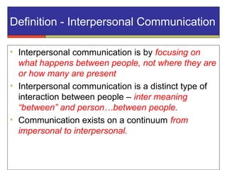 Definition - Interpersonal Communication
• Interpersonal communication is by focusing on
what happens between people, not where they are
or how many are present
• Interpersonal communication is a distinct type of
interaction between people – inter meaning
“between” and person…between people.
• Communication exists on a continuum from
impersonal to interpersonal.
 