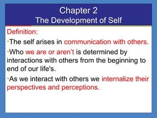 Chapter 2
The Development of Self
Definition:
•The self arises in communication with others.
•Who we are or aren’t is determined by
interactions with others from the beginning to
end of our life's.
•As we interact with others we internalize their
perspectives and perceptions.
 
