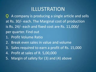 ILLUSTRATION
Ǫ A company is producing a single article and sells
at Rs. 30/- each. The Marginal cost of production
is Rs. 24/- each and fixed cost are Rs. 11,000/
per quarter. Find out
1. Profit Volume Ratio
2. Break even sales in value and volume
3. Sales required to earn a profit of Rs. 15,000
4. Profit at sales of R. 5,00,000
5. Margin of safety for (3) and (4) above
 