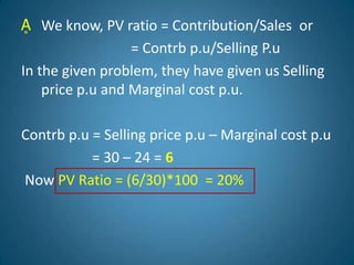 Ḁ We know, PV ratio = Contribution/Sales or
= Contrb p.u/Selling P.u
In the given problem, they have given us Selling
price p.u and Marginal cost p.u.
Contrb p.u = Selling price p.u – Marginal cost p.u
= 30 – 24 = 6
Now PV Ratio = (6/30)*100 = 20%
 