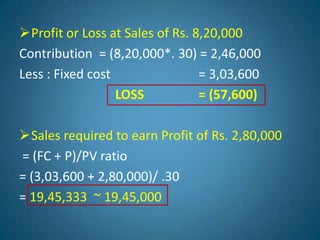 Profit or Loss at Sales of Rs. 8,20,000
Contribution = (8,20,000*. 30) = 2,46,000
Less : Fixed cost = 3,03,600
LOSS = (57,600)
Sales required to earn Profit of Rs. 2,80,000
= (FC + P)/PV ratio
= (3,03,600 + 2,80,000)/ .30
= 19,45,333 ~ 19,45,000
 