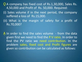 Ǫ A company has fixed cost of Rs.1,30,000, Sales Rs.
4,50,000 and Profit of Rs. 50,000. Required:
(i) Sales volume if in the next period, the company
suffered a loss of Rs.15,000.
(ii) What is the margin of safety for a profit of
Rs.70,000?
Ḁ In order to find the sales volume - from the data
given first we need to find the P V ratio. In order to
find the PV ratio we need contribution. In the
problem sales, fixed cost and Profit figures are
given so contribution can be calculated as follows:
 