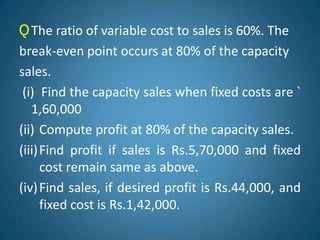 ǪThe ratio of variable cost to sales is 60%. The
break-even point occurs at 80% of the capacity
sales.
(i) Find the capacity sales when fixed costs are `
1,60,000
(ii) Compute profit at 80% of the capacity sales.
(iii)Find profit if sales is Rs.5,70,000 and fixed
cost remain same as above.
(iv)Find sales, if desired profit is Rs.44,000, and
fixed cost is Rs.1,42,000.
 