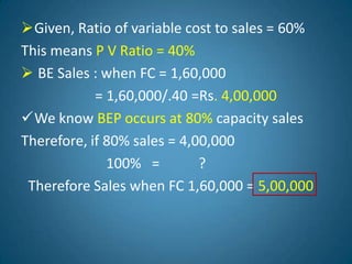 Given, Ratio of variable cost to sales = 60%
This means P V Ratio = 40%
 BE Sales : when FC = 1,60,000
= 1,60,000/.40 =Rs. 4,00,000
We know BEP occurs at 80% capacity sales
Therefore, if 80% sales = 4,00,000
100% = ?
Therefore Sales when FC 1,60,000 = 5,00,000
 