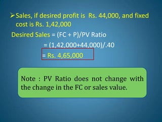 Sales, if desired profit is Rs. 44,000, and fixed
cost is Rs. 1,42,000
Desired Sales = (FC + P)/PV Ratio
= (1,42,000+44,000)/.40
= Rs. 4,65,000
Note : PV Ratio does not change with
the change in the FC or sales value.
 