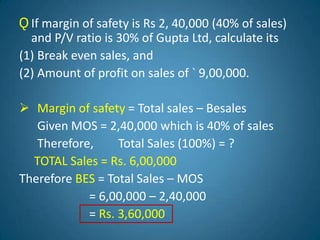 Ǫ If margin of safety is Rs 2, 40,000 (40% of sales)
and P/V ratio is 30% of Gupta Ltd, calculate its
(1) Break even sales, and
(2) Amount of profit on sales of ` 9,00,000.
 Margin of safety = Total sales – Besales
Given MOS = 2,40,000 which is 40% of sales
Therefore, Total Sales (100%) = ?
TOTAL Sales = Rs. 6,00,000
Therefore BES = Total Sales – MOS
= 6,00,000 – 2,40,000
= Rs. 3,60,000
 