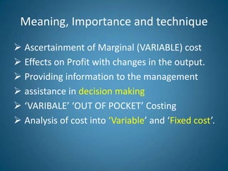 Meaning, Importance and technique
 Ascertainment of Marginal (VARIABLE) cost
 Effects on Profit with changes in the output.
 Providing information to the management
 assistance in decision making
 ‘VARIBALE’ ‘OUT OF POCKET’ Costing
 Analysis of cost into ‘Variable’ and ‘Fixed cost’.
 