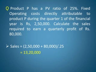 Ǫ Product P has a PV ratio of 25%. Fixed
Operating costs directly attributable to
product P during the quarter 1 of the financial
year is Rs, 2,50,000. Calculate the sales
required to earn a quarterly profit of Rs.
80,000.
 Sales = (2,50,000 + 80,000)/.25
= 13,20,000
 