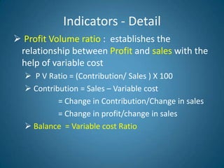 Indicators - Detail
 Profit Volume ratio : establishes the
relationship between Profit and sales with the
help of variable cost
 P V Ratio = (Contribution/ Sales ) X 100
 Contribution = Sales – Variable cost
= Change in Contribution/Change in sales
= Change in profit/change in sales
 Balance = Variable cost Ratio
 