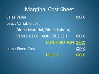 Marginal Cost Sheet
Sales Value XXXX
Less : Variable cost
Direct Material, Direct Labour,
Variable FOH, AOD, S& D OH XXXX
CONTRIBUTION XXXX
Less : Fixed Cost XXXX
PROFIT XXXX
 