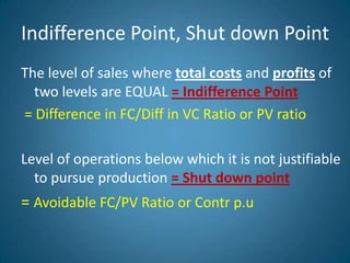 Indifference Point, Shut down Point
The level of sales where total costs and profits of
two levels are EQUAL = Indifference Point
= Difference in FC/Diff in VC Ratio or PV ratio
Level of operations below which it is not justifiable
to pursue production = Shut down point
= Avoidable FC/PV Ratio or Contr p.u
 