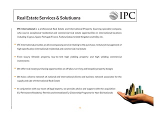 Real Estate Services & Solutiuons
IPC International is a professional Real Estate and International Property Sourcing specialist company,
who source exceptional residential and commercial real estate opportunities in international locations
including Cyprus, Spain, Portugal, France, Turkey, Dubai, United Kingdom and USA, etc.
IPC International provides an all-encompassing service relating to the purchase, rental and management of
high speciﬁcation international residential and commercial real estate
From luxury lifestyle property, buy-to-rent high yielding property and high yielding commercial
investments
We offer real estate purchasing opportunities on off-plan, turn-key and bespoke property designs
We have a diverse network of national and international clients and business network associates for the
supply and sale of International Real Estate
In conjunction with our team of legal experts, we provide advice and support with the acquisition of EU
EU Permanent Residency Permits and Immediate EU Citizenship Programs for Non-EU Nationals
9
 