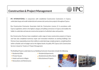 IPC INTERNATIONAL in conjunction with established Construction Contractors in Cyprus,
undertakes large and small residential and commercial construction projects throughout Cyprus.
Our Construction Contractor Associates hold the 'Contractors Licence A' in accordance with
Cyprus Legislation, which is the highest category of building contractors in Cyprus and enables the
holder to undertake and execute construction projects of unlimited value and quantity.
Our Construction Partners have completed a wide range of many construction projects in Cyprus
and have also completed numerous repair and renovation initiatives on existing buildings. Our
Partners have repeatedly proven their ability to undertake large complex projects, completing them
within schedule and on-budget and to the highest levels of quality. IPC Cyprus Ltd's Construction
Service is based on “hands-on” Project Management.
The Building Projects undertaken by our Building Contractor Associates include the following:
Residential Villas Residential Apartments
Private Houses Residential and ofﬁce blocks
Hotels and tourist villages Refurbishment Projects
Renovations and Maintenance
Construction & Project Management
11
 