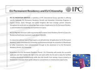 EU Permanent Residency and EU Citizenship
IPC EU MIGRATION SERVICES, a subsidiary of IPC International Group, specialise in offering
non-EU Nationals, EU Permanent Residency Permits and Immediate Citizenship Programs in
Cyprus, Greece, Spain, Portugal, and United Kingdom. We have strategic partner networks
throughout the world who are delivering a high number of applications for EU Permanent Residen-
cy and Immediate EU Citizenship via Investment in Cyprus.
IPC EU Migration Services is able to guarantee the European Union Residency Permit in Cyprus for
Residential Real Estate investment made above €300,000.
In conjunction with our team of legal experts, we will administer all applications for EU Permanent
Residency and/or Immediate EU Citizenship via Investment through the acquisition of Real Estate
or other investments, from commencement through to the attainment of an EU Permanent
Residency Permit / EU Citizenship.
Acquisition of an EU Permanent Residency Permit / EU Citizenship will provide the successful
applicants and their families the right to live and work within the EU and to enjoy EU facilities
including educational establishments while they also beneﬁt from owning a luxury property or
Investments in Europe which can be utilised as a second home or rental business opportunity.
13
 