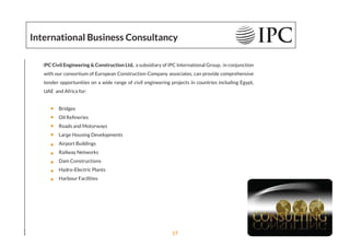 International Business Consultancy
IPC Civil Engineering & Construction Ltd, a subsidiary of IPC International Group, in conjunction
with our consortium of European Construction Company associates, can provide comprehensive
tender opportunities on a wide range of civil engineering projects in countries including Egypt,
UAE and Africa for:
Bridges
Oil Reﬁneries
Roads and Motorways
Large Housing Developments
Airport Buildings
Railway Networks
Dam Constructions
Hydro-Electric Plants
Harbour Facilities
17
 