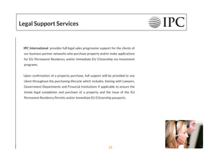 Legal Support Services
IPC International provides full legal sales progression support for the clients of
our business partner networks who purchase property and/or make applications
for EU Permanent Residency and/or Immediate EU Citizenship via Investment
programs.
Upon conﬁrmation of a property purchase, full support will be provided to any
client throughout the purchasing lifecycle which includes: liaising with Lawyers,
Government Departments and Financial Institutions if applicable to ensure the
timely legal completion and purchase of a property and the issue of the EU
Permanent Residency Permits and/or Immediate EU Citizenship passports.
21
 