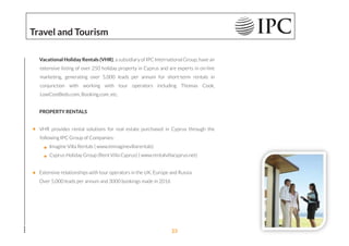 Vacational Holiday Rentals (VHR), a subsidiary of IPC International Group, have an
extensive listing of over 250 holiday property in Cyprus and are experts in on-line
marketing, generating over 5,000 leads per annum for short-term rentals in
conjunction with working with tour operators including Thomas Cook,
LowCostBeds.com, Booking.com, etc.
PROPERTY RENTALS
VHR provides rental solutions for real estate purchased in Cyprus through the
following IPC Group of Companies:
Imagine Villa Rentals ( www.immaginevillarentals)
Cyprus Holiday Group (Rent Villa Cyprus) ( www.rentalvillacyprus.net)
Extensive relationships with tour operators in the UK, Europe and Russia
Over 5,000 leads per annum and 3000 bookings made in 2016
Travel and Tourism
23
 