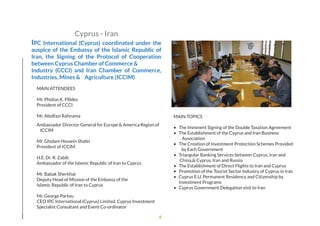 Cyprus - Iran
IPC International (Cyprus) coordinated under the
auspice of the Embassy of the Islamic Republic of
Iran, the Signing of the Protocol of Cooperation
between Cyprus Chamber of Commerce &
Industry (CCCI) and Iran Chamber of Commerce,
Industries, Mines & Agriculture (ICCIM) 
MAIN ATTENDEES
Mr. Phidias K. Pilides
President of CCCI
Mr. Abolfazi Rahnama
Ambassador Director General for Europe & America Region of
ICCIM
Mr. Gholam Hossein Shafei
President of ICCIM
H.E. Dr. R. Zabib
Ambassador of the Islamic Republic of Iran to Cyprus
Mr. Babak Sherkhat
Deputy Head of Mission of the Embassy of the
Islamic Republic of Iran to Cyprus
Mr. George Partou
CEO IPC International (Cyprus) Limited. Cyprus Investment
Specialist Consultant and Event Co-ordinator
MAIN TOPICS
• The Imminent Signing of the Double Taxation Agreement
• The Establishment of the Cyprus and Iran Business
Association
• The Creation of Investment Protection Schemes Provided
by Each Government
• Triangular Banking Services between Cyprus, Iran and
China,& Cyprus, Iran and Russia
• The Establishment of Direct Flights to Iran and Cyprus
• Promotion of the Tourist Sector Industry of Cyprus in Iran
• Cyprus E.U. Permanent Residency and Citizenship by
Investment Programs
• Cyprus Government Delegation visit to Iran
4
 