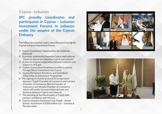The following economic topics were discussed during the
Cyprus-Lebanon Investment Forum:
1- Cyprus Investment Opportunities for Lebanese
Nationals
2- Economic relationship between Cyprus and Lebanon
Closer bi-lateral ties between Cyprus and Lebanon
3- A new era of good cooperation between Lebanon and
Cyprus in oil & gas
4- Cyprus Government Incentives in order to attract
Foreign Direct Investment into Cyprus
5- Cyprus Permanent Residency and Immediate
Citizenship via Investment Programme
6- The signing of a future protocol of co-operation
between Tripoli Chamber of Commerce and Larnaca
Chamber of Commerce, Beirut Chamber of
Commerce and Nicosia Chamber of Commerce
which will further increase bilateral trade and
business between Cyprus and Lebanon
7- The twinning of the Municipality of Tripoli with
Larnaca and Beirut with Nicosia.
8- Cyprus company investment into Tripoli – Power
Station Investment of $500 million U.S – Joannou &
Paraskevaides
IPC proudly coordinates  and
participates  in  Cyprus – Lebanon
Investment Forums in Lebanon
under the auspice of the Cyprus
Embassy
Cyprus - Lebanon
5
 