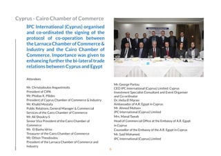 IPC International (Cyprus) organised
and co-ordinated the signing of the
protocol of co-operation between
the Larnaca Chamber of Commerce &
Industry and the Cairo Chamber of
Commerce. Importance was given to
enhancing further the bi-lateral trade
relations between Cyprus and Egypt
Attendees
Mr. Christodoulos Angastinioits  
President of CIPA            
Mr. Phidias K. Pilides
President of Cyprus Chamber of Commerce & Industry
Mr. Khalid Mostafa
Public Relations, General Manager & Commercial
Services of the Cairo Chamber of Commerce             
Mr. Ali Shoukry S
Senior Vice President of the Cairo Chamber of
Commerce 
Mr.  El Basha Idriss 
Treasurer of the Cairo Chamber of Commerce            
Mr. Othon Theodoulou
President of the Larnaca Chamber of Commerce and
Industry
Mr. George Partou 
CEO IPC International (Cyprus) Limited. Cyprus
Investment Specialist Consultant and Event Organiser
and Co-ordinator            
Dr. Heba El Marasi 
Ambassador of A.R. Egypt in Cyprus
Mr. Ahmed Mohsen
IPC International (Cyprus) Limited            
Mrs. Manal Tawab
Head of Commercial Ofﬁce at the Embassy of A.R. Egypt
in Cyprus
Counsellor of the Embassy of the A.R. Egypt in Cyprus    
Mr. Said Mohamed 
IPC International (Cyprus) Limited            
Cyprus - Cairo Chamber of Commerce
6
 