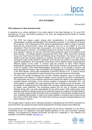  




                                                            IPCC STATEMENT

                                                                                                        24 June 2012

IPCC statement on New Scientist article

In response to an article published in the online edition of the New Scientist on 18 June 2012,
corrected on 19 June, and further corrected on 22 June, the Intergovernmental Panel on Climate
Change (IPCC) states:

     •     The IPCC has always sought, among other considerations, to achieve geographical
           representation, including representation from developing countries, in the selection of authors
           for its reports. This is because the IPCC wants its assessments to reflect a range of scientific,
           technical and socio-economic views and expertise, and not to be subject to any one
           perspective. There has never been any question, nor is there now, of imposing geographical
           or gender quotas on authors – the scientific experts who volunteer to work on its reports.
     •     At a meeting in Geneva on 6-9 June 2012 the Panel revised the rules for the election of the
           IPCC Bureau – the elected officials comprising the IPCC Chair, IPCC Vice-Chairs, Working
           Group and Task Force Co-Chairs and Working Group Vice-Chairs. The Bureau is the main
           advisory body that provides guidance on scientific and technical aspect of its work and is
           authorized to take certain decisions. Members of the Bureau are chosen on the basis of their
           scientific qualifications. The composition of the Bureau has in addition always represented the
           different regions of the world, in common with the practice of many United Nations
           organizations regarding their executive bodies. IPCC Bureau members are grouped according
           to the six regions of the World Meteorological Organization. At its meeting in Geneva, the
           Panel amended the election rules to strengthen the representation of Southwest Pacific states
           in the IPCC Bureau, raising total membership of the IPCC Bureau to 31, in order to ensure
           that each region is represented in each Working Group and in the Executive Committee.
     •     The IPCC has always recognized that non-peer reviewed literature, such as reports from
           governments and industry, or national statistics, can be crucial for the IPCC’s assessments.
           The appropriate use of such literature expands the breadth and depth of the assessment by
           including relevant information. At its previous meeting in Kampala in November 2011, the
           Panel agreed to strengthen the rules governing the use of literature from all sources. The
           procedures to validate sources of information from non-peer reviewed literature, and to ensure
           its quality, were reaffirmed. The procedures specify that the use of non-peer reviewed
           literature brings with it an extra responsibility for the author teams. IPCC writing teams were
           explicitly required to critically access and to review the quality and validity of all cited literature.
           As in the past, copies of cited information that is not publicly or commercially available must be
           held, preferably electronically, in order to be made available to reviewers upon request during
           the review of IPCC draft reports. The Panel did not discuss non-peer reviewed literature at its
           latest meeting in Geneva.

The changes made in Geneva and in Kampala represent a strengthening of the IPCC’s operations to
ensure the IPCC can produce its policy-neutral assessments of climate science more effectively.

The procedures for selecting authors and drafting reports can be found in Appendix A to the IPCC’s
Procedures; Annex 2 to Appendix A provides detailed guidance on the use of non-peer reviewed
literature. The procedures for electing the Bureau are laid out in Appendix C. This material is all
available on the IPCC’s website, www.ipcc.ch .


IPCC Secretariat
c/o WMO · 7 bis, Avenue de la Paix · C.P: 2300 · CH-1211 Geneva 2 · Switzerland
telephone +41 22 730 8208 / 54 / 84 · fax +41 22 730 8025 / 13 · email IPCC-Sec@wmo.int · www.ipcc.ch
 