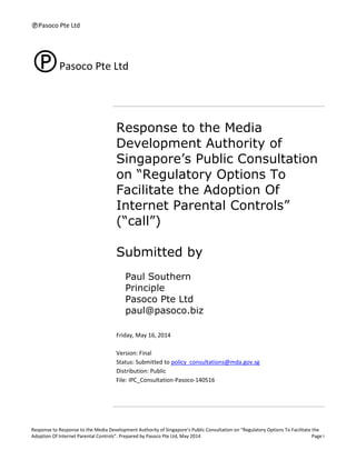 Pasoco Pte Ltd
Response to Response to the Media Development Authority of Singapore’s Public Consultation on “Regulatory Options To Facilitate the
Adoption Of Internet Parental Controls”. Prepared by Pasoco Pte Ltd, May 2014 Page i
Pasoco Pte Ltd
Response to the Media
Development Authority of
Singapore’s Public Consultation
on “Regulatory Options To
Facilitate the Adoption Of
Internet Parental Controls”
(“call”)
Submitted by
Paul Southern
Principle
Pasoco Pte Ltd
paul@pasoco.biz
Friday, May 16, 2014
Version: Final
Status: Submitted to policy_consultations@mda.gov.sg
Distribution: Public
File: IPC_Consultation-Pasoco-140516
 