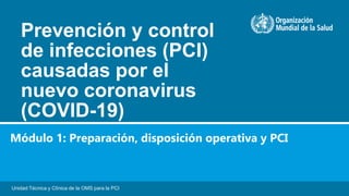 Prevención y control
de infecciones (PCI)
causadas por el
nuevo coronavirus
(COVID-19)
Unidad Técnica y Clínica de la OMS para la PCI
Módulo 1: Preparación, disposición operativa y PCI
 