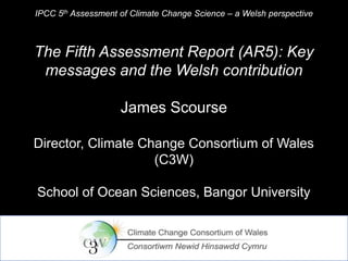 IPCC 5th Assessment of Climate Change Science – a Welsh perspective

The Fifth Assessment Report (AR5): Key
messages and the Welsh contribution
James Scourse
Director, Climate Change Consortium of Wales
(C3W)
School of Ocean Sciences, Bangor University

 