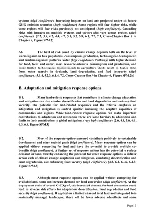 Page | 3
systems (high confidence). Increasing impacts on land are projected under all future
GHG emission scenarios (high confidence). Some regions will face higher risks, while
some regions will face risks previously not anticipated (high confidence). Cascading
risks with impacts on multiple systems and sectors also vary across regions (high
confidence). {2.2, 3.5, 4.2, 4.4, 4.7, 5.1, 5.2, 5.8, 6.1, 7.2, 7.3, Cross-Chapter Box 9 in
Chapter 6, Figure SPM.2}
A6. The level of risk posed by climate change depends both on the level of
warming and on how population, consumption, production, technological development,
and land management patterns evolve (high confidence). Pathways with higher demand
for food, feed, and water, more resource-intensive consumption and production, and
more limited technological improvements in agriculture yields result in higher risks
from water scarcity in drylands, land degradation, and food insecurity (high
confidence). {5.1.4, 5.2.3, 6.1.4, 7.2, Cross-Chapter Box 9 in Chapter 6, Figure SPM.2b}
B. Adaptation and mitigation response options
B 1. Many land-related responses that contribute to climate change adaptation
and mitigation can also combat desertification and land degradation and enhance food
security. The potential for land-related responses and the relative emphasis on
adaptation and mitigation is context specific, including the adaptive capacities of
communities and regions. While land-related response options can make important
contributions to adaptation and mitigation, there are some barriers to adaptation and
limits to their contribution to global mitigation. (very high confidence) {2.6, 4.8, 5.6, 6.1,
6.3, 6.4, Figure SPM.3}
B 2. Most of the response options assessed contribute positively to sustainable
development and other societal goals (high confidence). Many response options can be
applied without competing for land and have the potential to provide multiple co-
benefits (high confidence). A further set of response options has the potential to reduce
demand for land, thereby enhancing the potential for other response options to deliver
across each of climate change adaptation and mitigation, combating desertification and
land degradation, and enhancing food security (high confidence). {4.8, 6.2, 6.3.6, 6.4.3;
Figure SPM.3}
B 3. Although most response options can be applied without competing for
available land, some can increase demand for land conversion (high confidence). At the
deployment scale of several GtCO2yr-1
, this increased demand for land conversion could
lead to adverse side effects for adaptation, desertification, land degradation and food
security (high confidence). If applied on a limited share of total land and integrated into
sustainably managed landscapes, there will be fewer adverse side-effects and some
 
