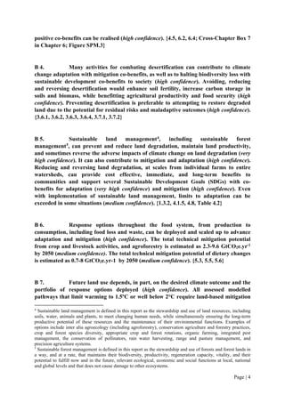Page | 4
positive co-benefits can be realised (high confidence). {4.5, 6.2, 6.4; Cross-Chapter Box 7
in Chapter 6; Figure SPM.3}
B 4. Many activities for combating desertification can contribute to climate
change adaptation with mitigation co-benefits, as well as to halting biodiversity loss with
sustainable development co-benefits to society (high confidence). Avoiding, reducing
and reversing desertification would enhance soil fertility, increase carbon storage in
soils and biomass, while benefitting agricultural productivity and food security (high
confidence). Preventing desertification is preferable to attempting to restore degraded
land due to the potential for residual risks and maladaptive outcomes (high confidence).
{3.6.1, 3.6.2, 3.6.3, 3.6.4, 3.7.1, 3.7.2}
B 5. Sustainable land management4
, including sustainable forest
management5
, can prevent and reduce land degradation, maintain land productivity,
and sometimes reverse the adverse impacts of climate change on land degradation (very
high confidence). It can also contribute to mitigation and adaptation (high confidence).
Reducing and reversing land degradation, at scales from individual farms to entire
watersheds, can provide cost effective, immediate, and long-term benefits to
communities and support several Sustainable Development Goals (SDGs) with co-
benefits for adaptation (very high confidence) and mitigation (high confidence). Even
with implementation of sustainable land management, limits to adaptation can be
exceeded in some situations (medium confidence). {1.3.2, 4.1.5, 4.8, Table 4.2}
B 6. Response options throughout the food system, from production to
consumption, including food loss and waste, can be deployed and scaled up to advance
adaptation and mitigation (high confidence). The total technical mitigation potential
from crop and livestock activities, and agroforestry is estimated as 2.3-9.6 GtCO2e.yr-1
by 2050 (medium confidence). The total technical mitigation potential of dietary changes
is estimated as 0.7-8 GtCO2e.yr-1 by 2050 (medium confidence). {5.3, 5.5, 5.6}
B 7. Future land use depends, in part, on the desired climate outcome and the
portfolio of response options deployed (high confidence). All assessed modelled
pathways that limit warming to 1.5ºC or well below 2°C require land-based mitigation
4
Sustainable land management is defined in this report as the stewardship and use of land resources, including
soils, water, animals and plants, to meet changing human needs, while simultaneously ensuring the long-term
productive potential of these resources and the maintenance of their environmental functions. Examples of
options include inter alia agroecology (including agroforestry), conservation agriculture and forestry practices,
crop and forest species diversity, appropriate crop and forest rotations, organic farming, integrated pest
management, the conservation of pollinators, rain water harvesting, range and pasture management, and
precision agriculture systems.
5
Sustainable forest management is defined in this report as the stewardship and use of forests and forest lands in
a way, and at a rate, that maintains their biodiversity, productivity, regeneration capacity, vitality, and their
potential to fulfill now and in the future, relevant ecological, economic and social functions at local, national
and global levels and that does not cause damage to other ecosystems.
 