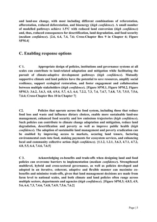 Page | 5
and land-use change, with most including different combinations of reforestation,
afforestation, reduced deforestation, and bioenergy (high confidence). A small number
of modelled pathways achieve 1.5ºC with reduced land conversion (high confidence)
and, thus, reduced consequences for desertification, land degradation, and food security
(medium confidence). {2.6, 6.4, 7.4, 7.6; Cross-Chapter Box 9 in Chapter 6; Figure
SPM.4}
C. Enabling response options
C 1. Appropriate design of policies, institutions and governance systems at all
scales can contribute to land-related adaptation and mitigation while facilitating the
pursuit of climate-adaptive development pathways (high confidence). Mutually
supportive climate and land policies have the potential to save resources, amplify social
resilience, support ecological restoration, and foster engagement and collaboration
between multiple stakeholders (high confidence). {Figure SPM.1, Figure SPM.2, Figure
SPM.3; 3.6.2, 3.6.3, 4.8, 4.9.4, 5.7, 6.3, 6.4, 7.2.2, 7.3, 7.4, 7.4.7, 7.4.8, 7.5, 7.5.5, 7.5.6,
7.6.6; Cross-Chapter Box 10 in Chapter 7}
C2. Policies that operate across the food system, including those that reduce
food loss and waste and influence dietary choices, enable more sustainable land-use
management, enhanced food security and low emissions trajectories (high confidence).
Such policies can contribute to climate change adaptation and mitigation, reduce land
degradation, desertification and poverty as well as improve public health (high
confidence). The adoption of sustainable land management and poverty eradication can
be enabled by improving access to markets, securing land tenure, factoring
environmental costs into food, making payments for ecosystem services, and enhancing
local and community collective action (high confidence). {1.1.2, 1.2.1, 3.6.3, 4.7.1, 4.7.2,
4.8, 5.5, 6.4, 7.4.6, 7.6.5}
C 3. Acknowledging co-benefits and trade-offs when designing land and food
policies can overcome barriers to implementation (medium confidence). Strengthened
multilevel, hybrid and cross-sectoral governance, as well as policies developed and
adopted in an iterative, coherent, adaptive and flexible manner can maximise co-
benefits and minimise trade-offs, given that land management decisions are made from
farm level to national scales, and both climate and land policies often range across
multiple sectors, departments and agencies (high confidence). {Figure SPM.3; 4.8.5, 4.9,
5.6, 6.4, 7.3, 7.4.6, 7.4.8, 7.4.9, 7.5.6, 7.6.2}
 